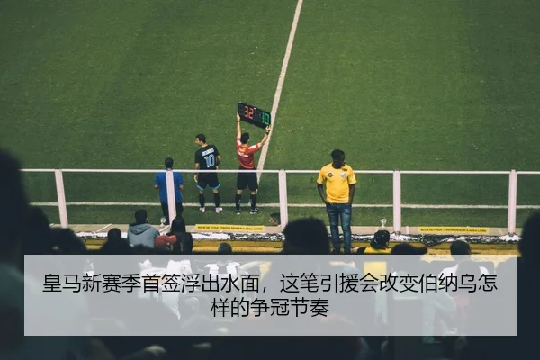 皇马新赛季首签浮出水面，这笔引援会改变伯纳乌怎样的争冠节奏