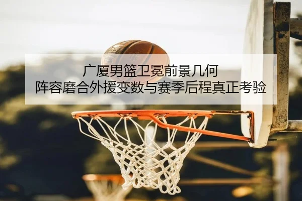 广厦男篮卫冕前景几何 阵容磨合外援变数与赛季后程真正考验